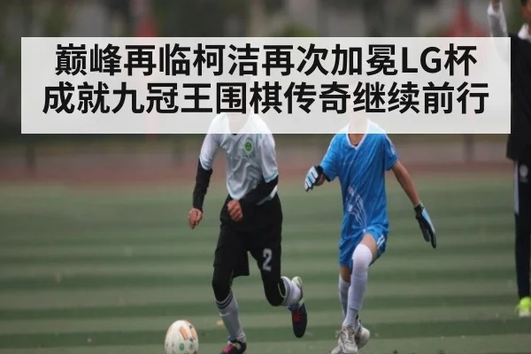 巅峰再临柯洁再次加冕LG杯成就九冠王围棋传奇继续前行